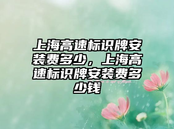 上海高速標(biāo)識(shí)牌安裝費(fèi)多少，上海高速標(biāo)識(shí)牌安裝費(fèi)多少錢(qián)