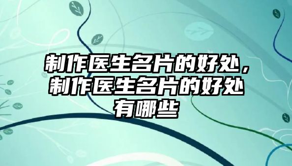 制作醫(yī)生名片的好處，制作醫(yī)生名片的好處有哪些