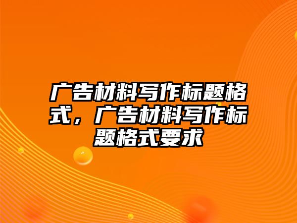 廣告材料寫作標(biāo)題格式，廣告材料寫作標(biāo)題格式要求