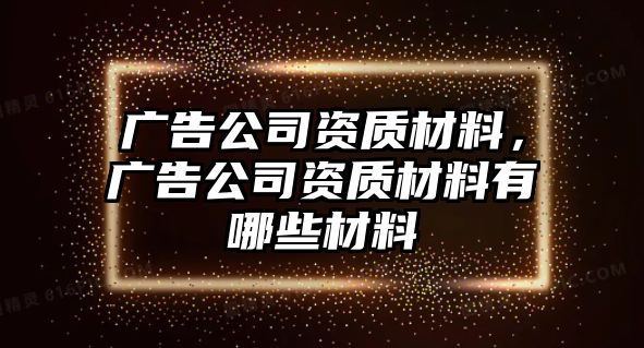 廣告公司資質(zhì)材料，廣告公司資質(zhì)材料有哪些材料