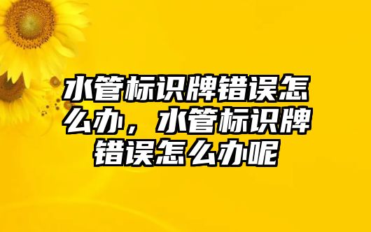 水管標識牌錯誤怎么辦，水管標識牌錯誤怎么辦呢