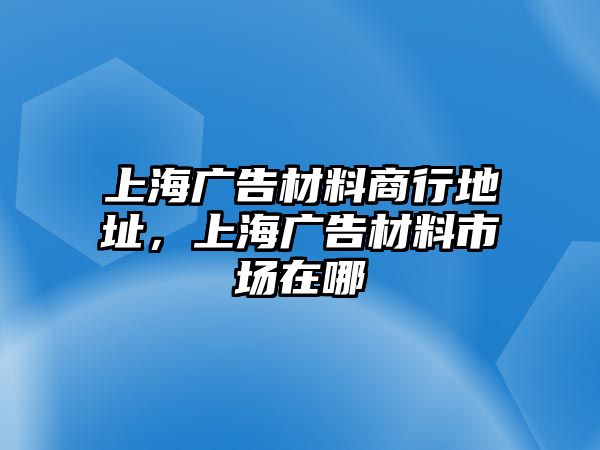 上海廣告材料商行地址，上海廣告材料市場在哪