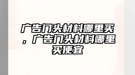 廣告門頭材料哪里買，廣告門頭材料哪里買便宜