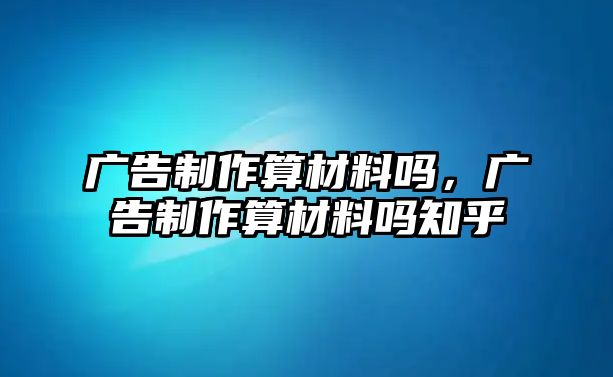 廣告制作算材料嗎，廣告制作算材料嗎知乎