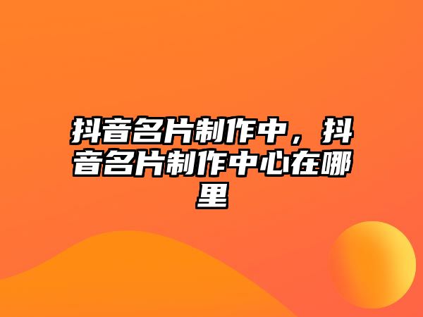 抖音名片制作中，抖音名片制作中心在哪里