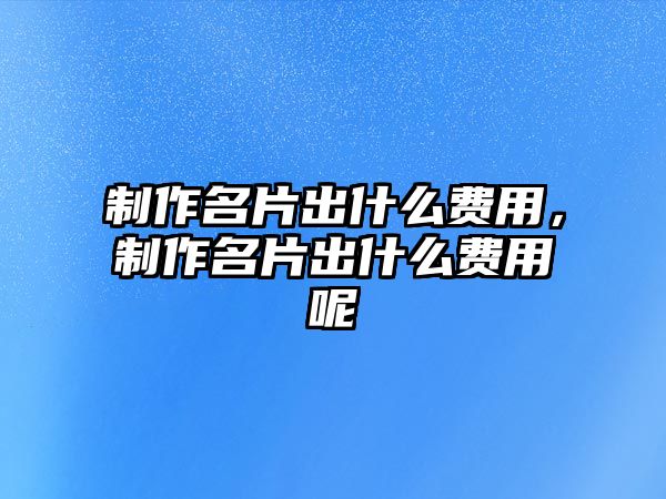 制作名片出什么費(fèi)用，制作名片出什么費(fèi)用呢