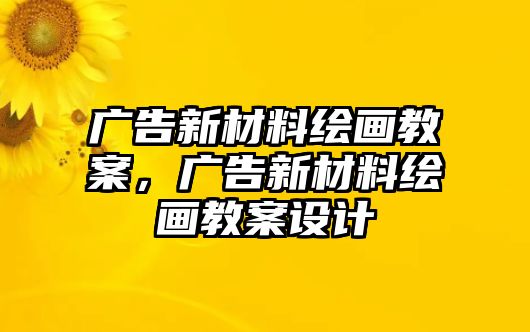 廣告新材料繪畫教案，廣告新材料繪畫教案設計