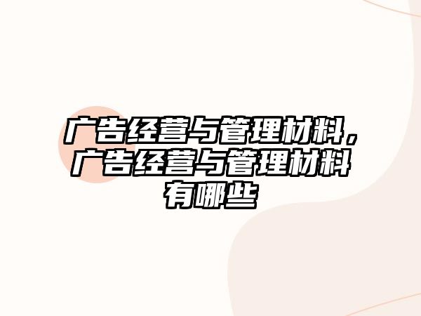 廣告經(jīng)營與管理材料，廣告經(jīng)營與管理材料有哪些