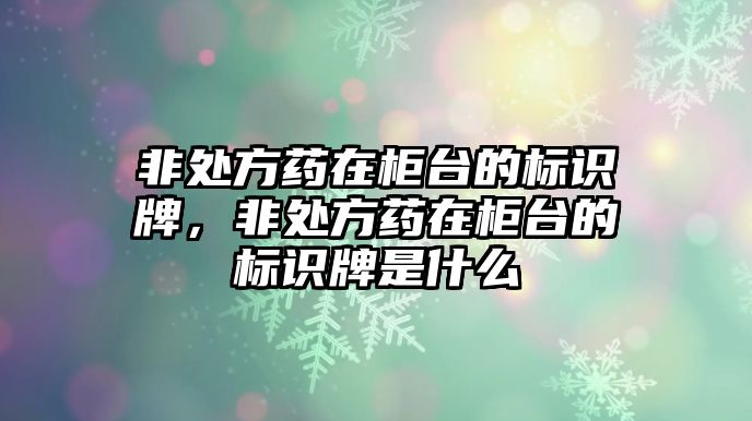 非處方藥在柜臺(tái)的標(biāo)識(shí)牌，非處方藥在柜臺(tái)的標(biāo)識(shí)牌是什么