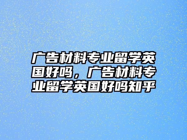 廣告材料專業(yè)留學(xué)英國好嗎，廣告材料專業(yè)留學(xué)英國好嗎知乎