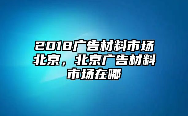 2018廣告材料市場北京，北京廣告材料市場在哪