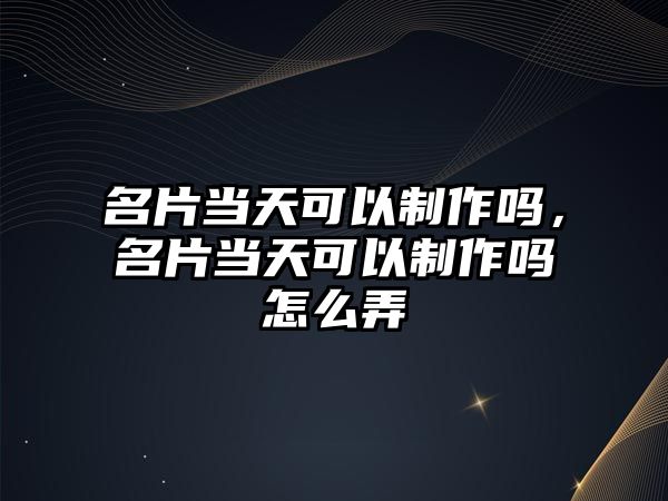 名片當天可以制作嗎，名片當天可以制作嗎怎么弄