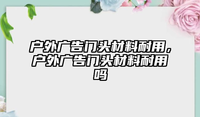 戶外廣告門頭材料耐用，戶外廣告門頭材料耐用嗎