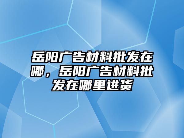 岳陽廣告材料批發(fā)在哪，岳陽廣告材料批發(fā)在哪里進貨