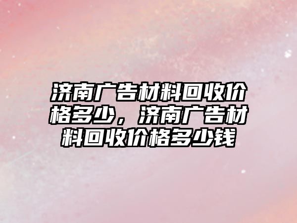 濟(jì)南廣告材料回收價格多少，濟(jì)南廣告材料回收價格多少錢