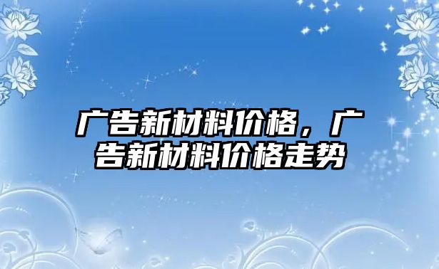 廣告新材料價格，廣告新材料價格走勢