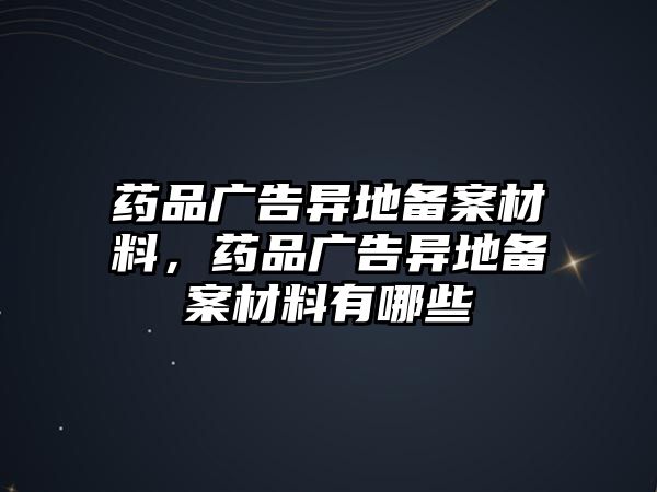 藥品廣告異地備案材料，藥品廣告異地備案材料有哪些