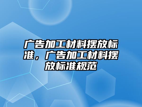 廣告加工材料擺放標(biāo)準(zhǔn)，廣告加工材料擺放標(biāo)準(zhǔn)規(guī)范