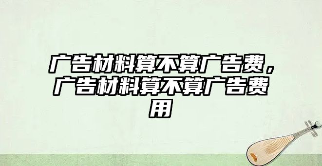 廣告材料算不算廣告費，廣告材料算不算廣告費用