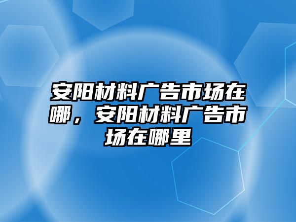 安陽材料廣告市場在哪，安陽材料廣告市場在哪里