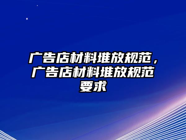 廣告店材料堆放規(guī)范，廣告店材料堆放規(guī)范要求