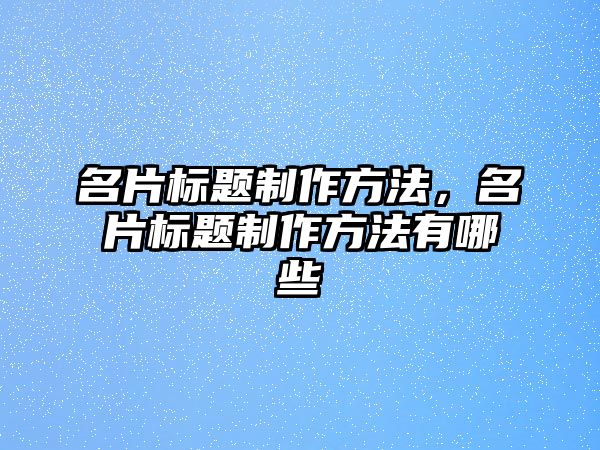 名片標(biāo)題制作方法，名片標(biāo)題制作方法有哪些