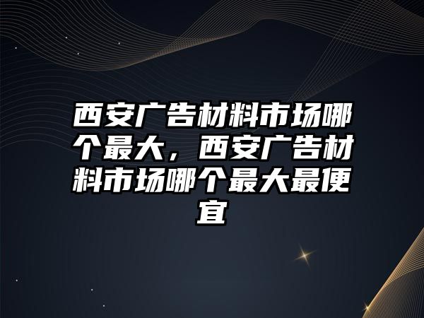 西安廣告材料市場(chǎng)哪個(gè)最大，西安廣告材料市場(chǎng)哪個(gè)最大最便宜