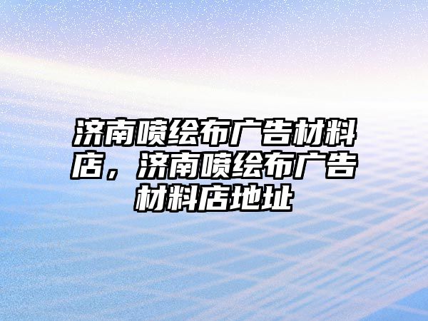 濟(jì)南噴繪布廣告材料店，濟(jì)南噴繪布廣告材料店地址