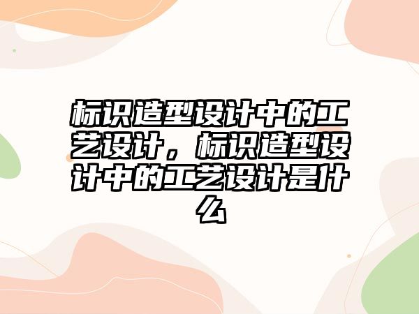 標識造型設(shè)計中的工藝設(shè)計，標識造型設(shè)計中的工藝設(shè)計是什么