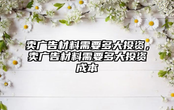 賣廣告材料需要多大投資，賣廣告材料需要多大投資成本