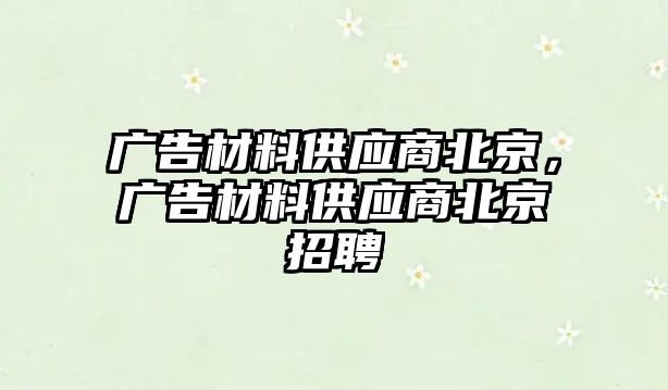 廣告材料供應(yīng)商北京，廣告材料供應(yīng)商北京招聘