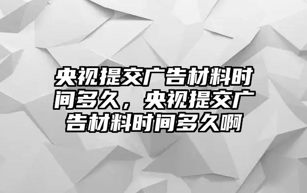 央視提交廣告材料時(shí)間多久，央視提交廣告材料時(shí)間多久啊